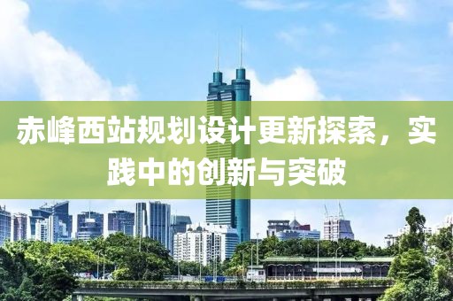 赤峰西站規(guī)劃設(shè)計(jì)更新探索，實(shí)踐中的創(chuàng)新與突破