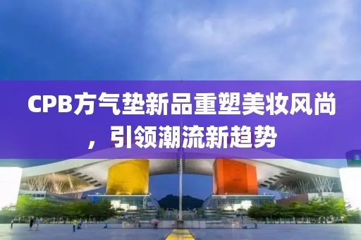 CPB方氣墊新品重塑美妝風(fēng)尚，引領(lǐng)潮流新趨勢(shì)