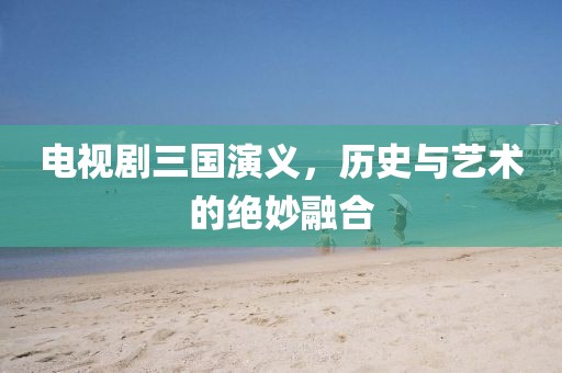 電視劇三國演義，歷史與藝術(shù)的絕妙融合