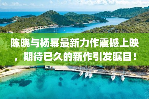 陳曉與楊冪最新力作震撼上映，期待已久的新作引發(fā)矚目！