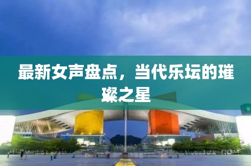 最新女聲盤點(diǎn)，當(dāng)代樂壇的璀璨之星