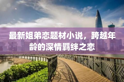 最新姐弟戀題材小說(shuō)，跨越年齡的深情羈絆之戀