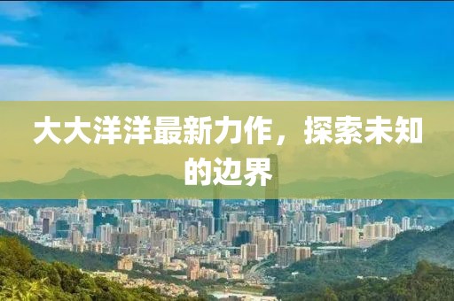 大大洋洋最新力作，探索未知的邊界