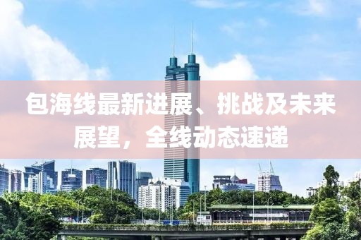 包海線最新進(jìn)展、挑戰(zhàn)及未來(lái)展望，全線動(dòng)態(tài)速遞