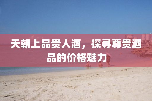 天朝上品貴人酒，探尋尊貴酒品的價(jià)格魅力