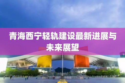 青海西寧輕軌建設(shè)最新進(jìn)展與未來展望