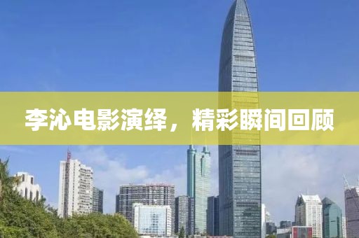李沁電影演繹，精彩瞬間回顧