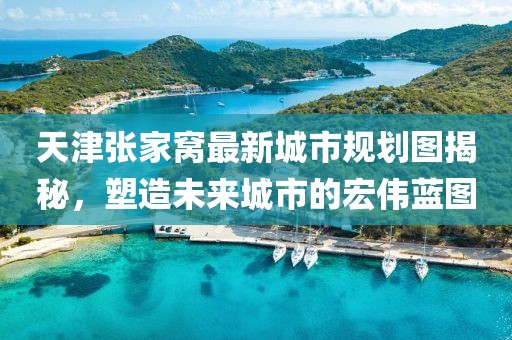 天津張家窩最新城市規(guī)劃圖揭秘，塑造未來(lái)城市的宏偉藍(lán)圖