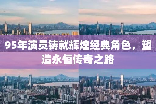 95年演員鑄就輝煌經(jīng)典角色，塑造永恒傳奇之路