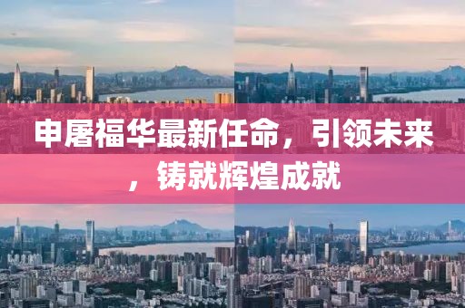 申屠福華最新任命，引領未來，鑄就輝煌成就
