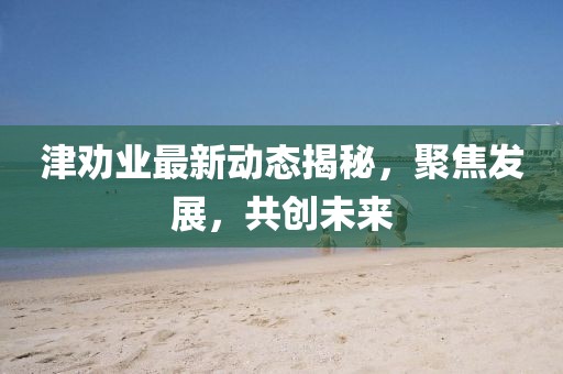 津勸業(yè)最新動態(tài)揭秘，聚焦發(fā)展，共創(chuàng)未來