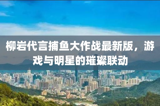 柳巖代言捕魚大作戰(zhàn)最新版，游戲與明星的璀璨聯(lián)動(dòng)